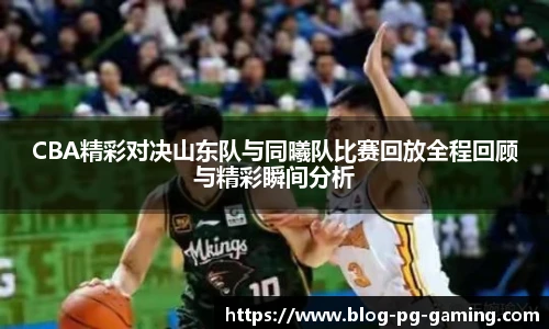 CBA精彩对决山东队与同曦队比赛回放全程回顾与精彩瞬间分析